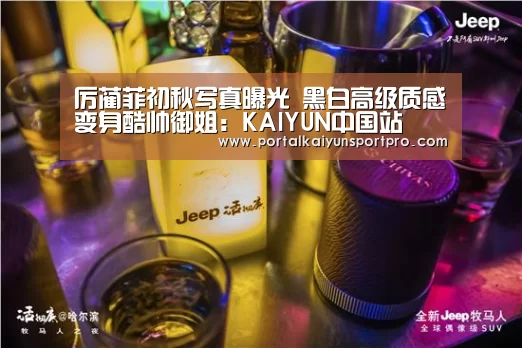 厉蔺菲初秋写真曝光 黑白高级质感变身酷帅御姐:KAIYUN中国站(图1) KAIYUN中国站
